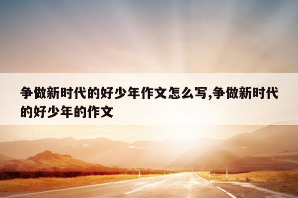 争做新时代的好少年作文怎么写,争做新时代的好少年的作文