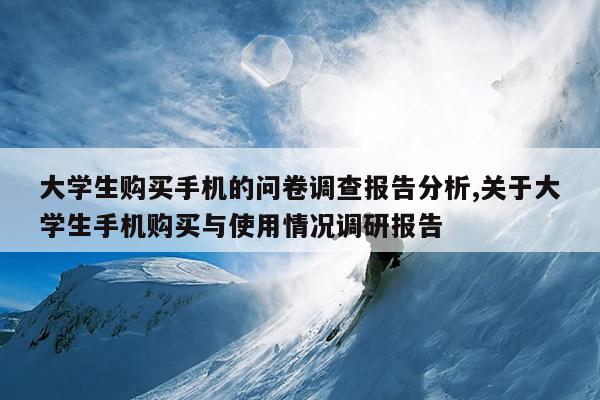 大学生购买手机的问卷调查报告分析,关于大学生手机购买与使用情况调研报告