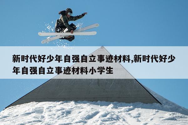 新时代好少年自强自立事迹材料,新时代好少年自强自立事迹材料小学生