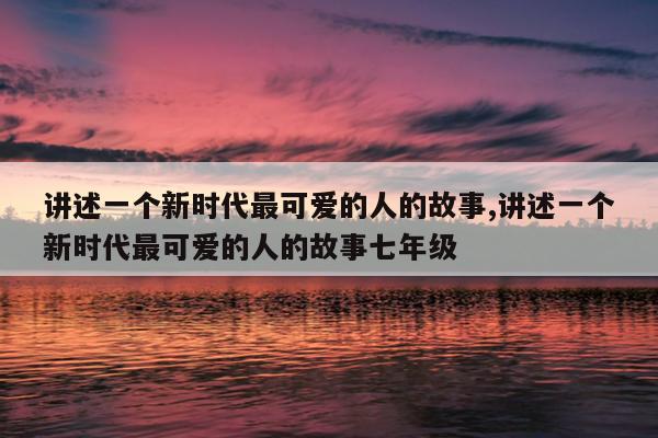 讲述一个新时代最可爱的人的故事,讲述一个新时代最可爱的人的故事七年级