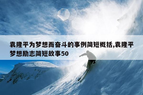 袁隆平为梦想而奋斗的事例简短概括,袁隆平梦想励志简短故事50