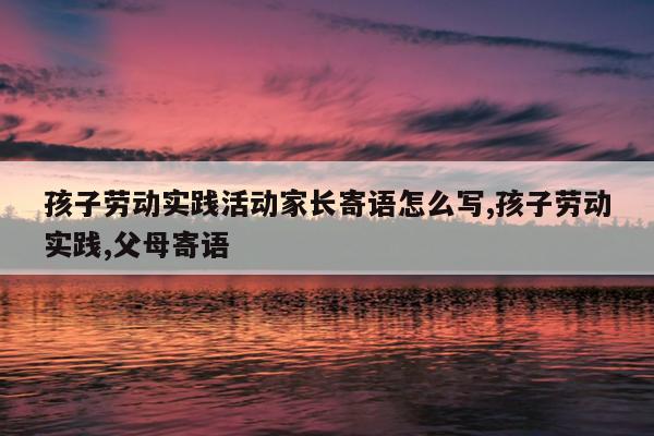 孩子劳动实践活动家长寄语怎么写,孩子劳动实践,父母寄语