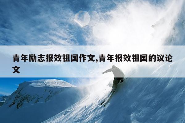 青年励志报效祖国作文,青年报效祖国的议论文
