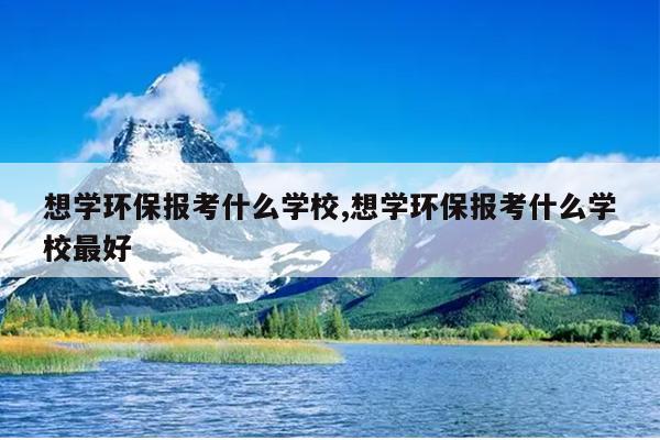 想学环保报考什么学校,想学环保报考什么学校最好