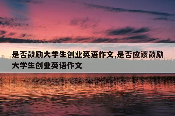 是否鼓励大学生创业英语作文,是否应该鼓励大学生创业英语作文