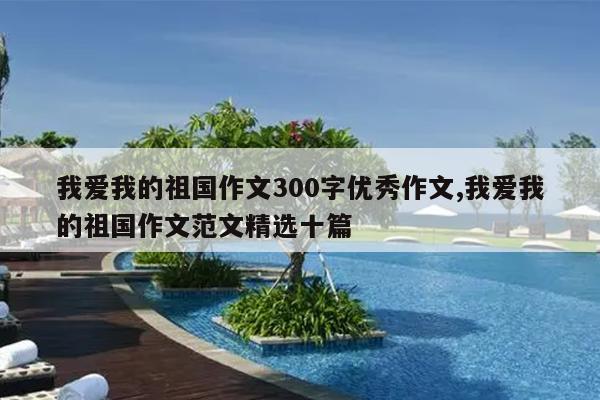 我爱我的祖国作文300字优秀作文,我爱我的祖国作文范文精选十篇
