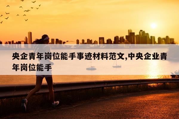 央企青年岗位能手事迹材料范文,中央企业青年岗位能手