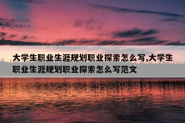 大学生职业生涯规划职业探索怎么写,大学生职业生涯规划职业探索怎么写范文
