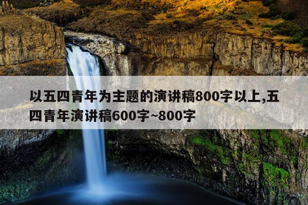 以五四青年为主题的演讲稿800字以上,五四青年演讲稿600字~800字