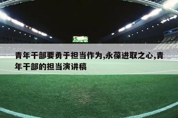 青年干部要勇于担当作为,永葆进取之心,青年干部的担当演讲稿
