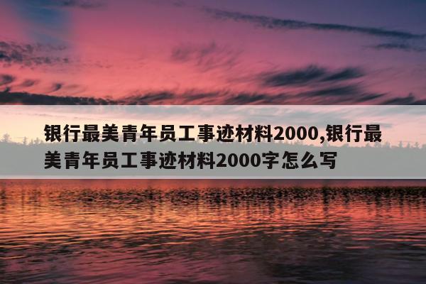 银行最美青年员工事迹材料2000,银行最美青年员工事迹材料2000字怎么写