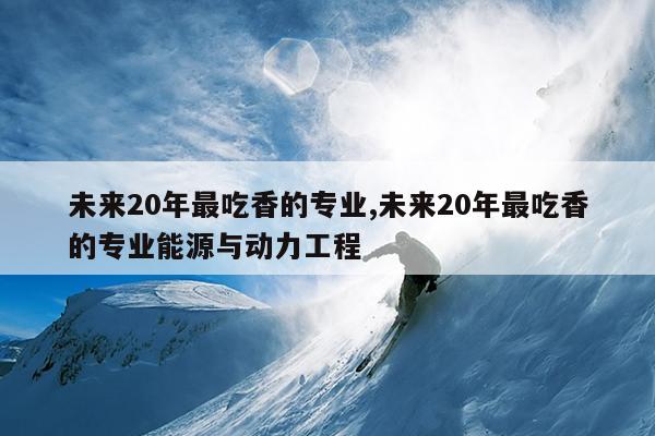 未来20年最吃香的专业,未来20年最吃香的专业能源与动力工程