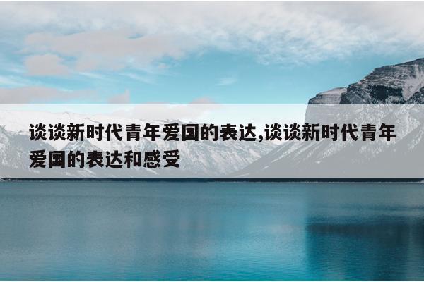 谈谈新时代青年爱国的表达,谈谈新时代青年爱国的表达和感受
