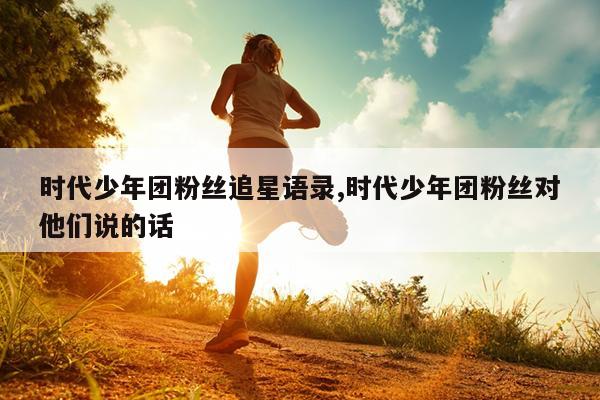 时代少年团粉丝追星语录,时代少年团粉丝对他们说的话