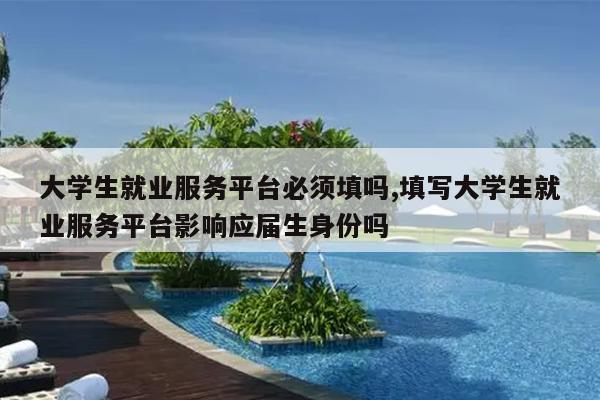 大学生就业服务平台必须填吗,填写大学生就业服务平台影响应届生身份吗