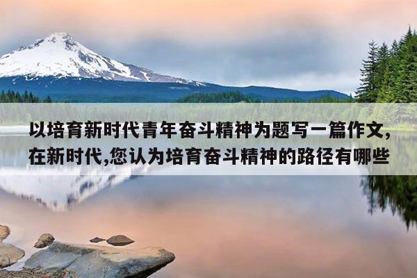 以培育新时代青年奋斗精神为题写一篇作文,在新时代,您认为培育奋斗精神的路径有哪些