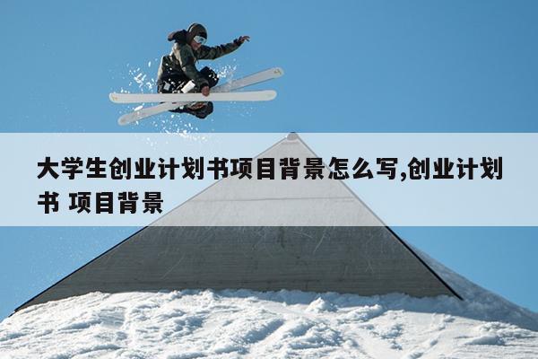 大学生创业计划书项目背景怎么写,创业计划书 项目背景