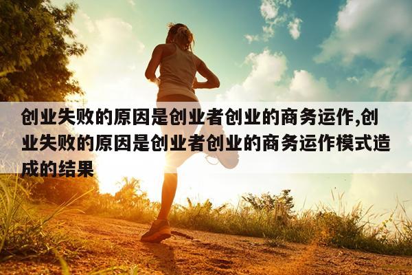 创业失败的原因是创业者创业的商务运作,创业失败的原因是创业者创业的商务运作模式造成的结果