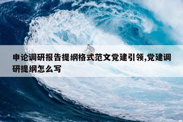 申论调研报告提纲格式范文党建引领,党建调研提纲怎么写