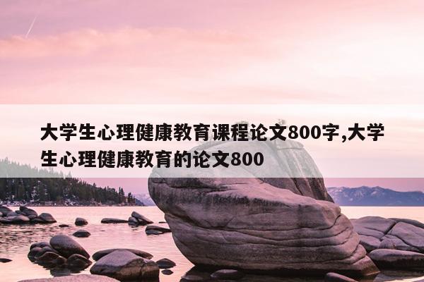 大学生心理健康教育课程论文800字,大学生心理健康教育的论文800