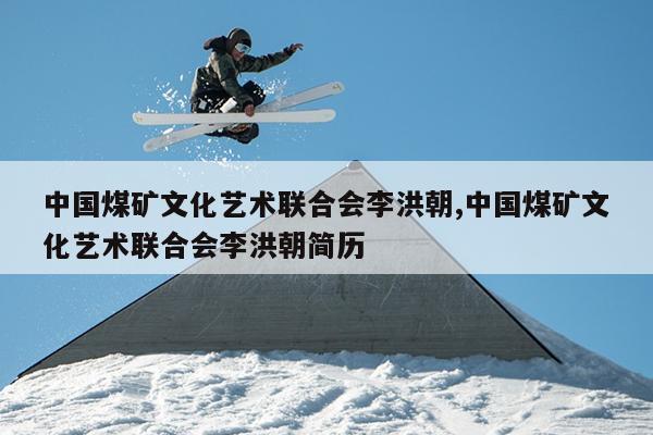 中国煤矿文化艺术联合会李洪朝,中国煤矿文化艺术联合会李洪朝简历