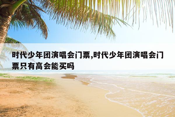 时代少年团演唱会门票,时代少年团演唱会门票只有高会能买吗