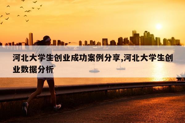 河北大学生创业成功案例分享,河北大学生创业数据分析