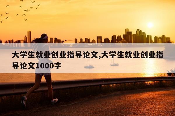 大学生就业创业指导论文,大学生就业创业指导论文1000字