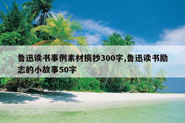 鲁迅读书事例素材摘抄300字,鲁迅读书励志的小故事50字