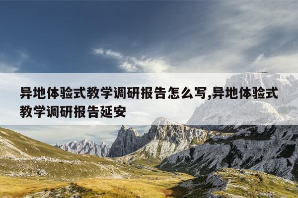 异地体验式教学调研报告怎么写,异地体验式教学调研报告延安