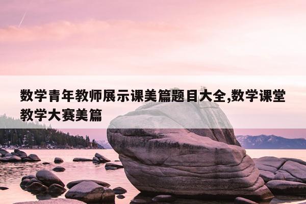 数学青年教师展示课美篇题目大全,数学课堂教学大赛美篇