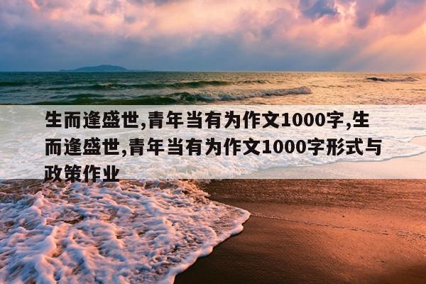 生而逢盛世,青年当有为作文1000字,生而逢盛世,青年当有为作文1000字形式与政策作业