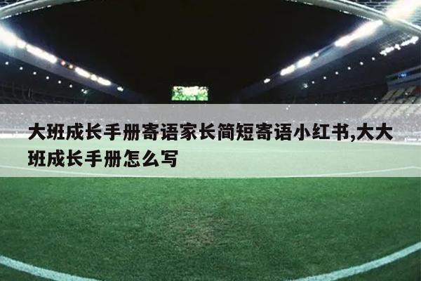 大班成长手册寄语家长简短寄语小红书,大大班成长手册怎么写
