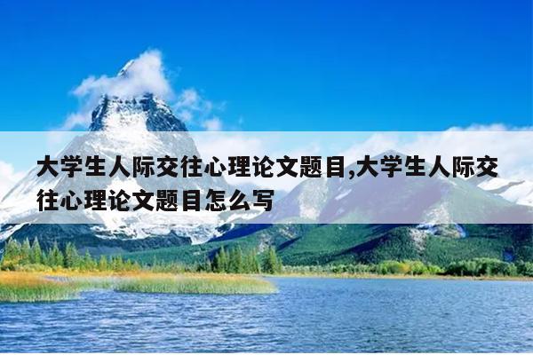 大学生人际交往心理论文题目,大学生人际交往心理论文题目怎么写