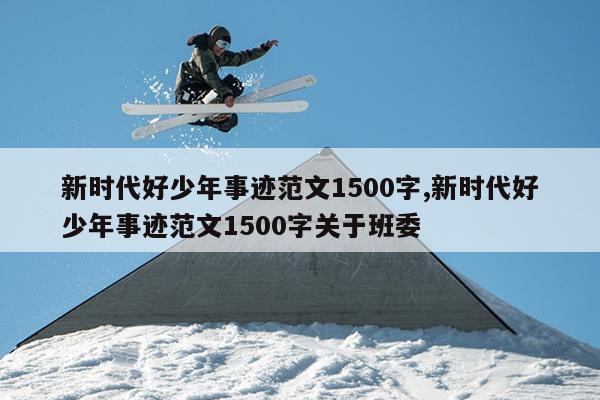 新时代好少年事迹范文1500字,新时代好少年事迹范文1500字关于班委