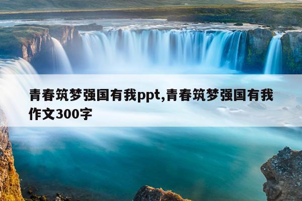 青春筑梦强国有我ppt,青春筑梦强国有我作文300字