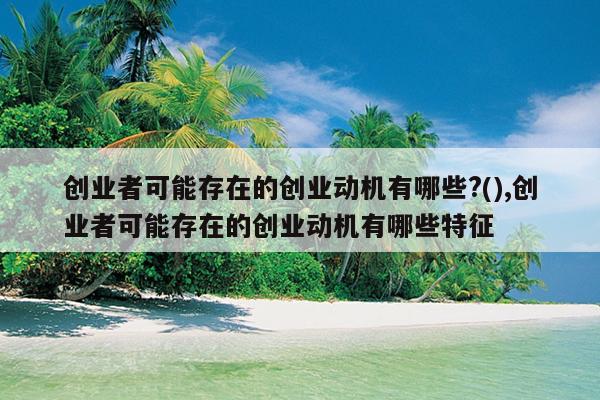 创业者可能存在的创业动机有哪些?(),创业者可能存在的创业动机有哪些特征