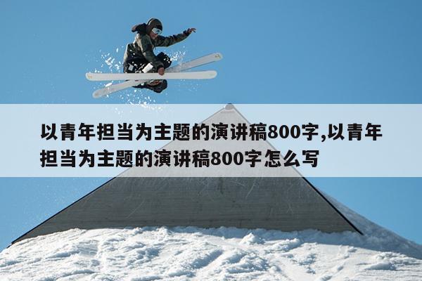 以青年担当为主题的演讲稿800字,以青年担当为主题的演讲稿800字怎么写