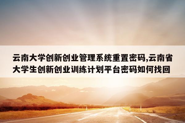 云南大学创新创业管理系统重置密码,云南省大学生创新创业训练计划平台密码如何找回