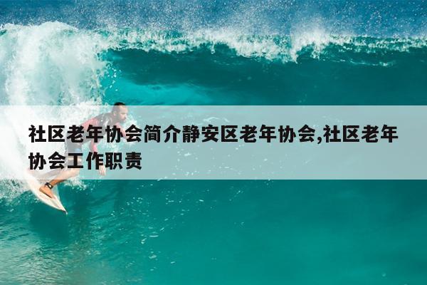 社区老年协会简介静安区老年协会,社区老年协会工作职责