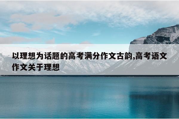 以理想为话题的高考满分作文古韵,高考语文作文关于理想