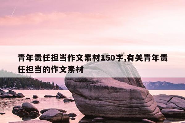 青年责任担当作文素材150字,有关青年责任担当的作文素材