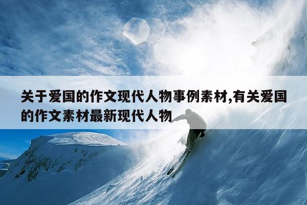 关于爱国的作文现代人物事例素材,有关爱国的作文素材最新现代人物
