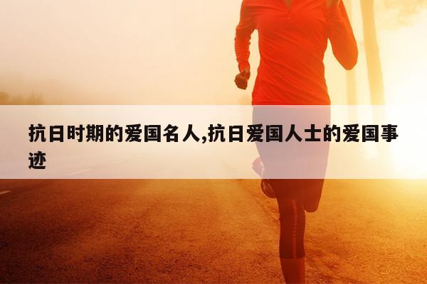 抗日时期的爱国名人,抗日爱国人士的爱国事迹