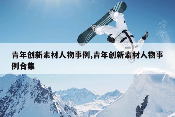 青年创新素材人物事例,青年创新素材人物事例合集