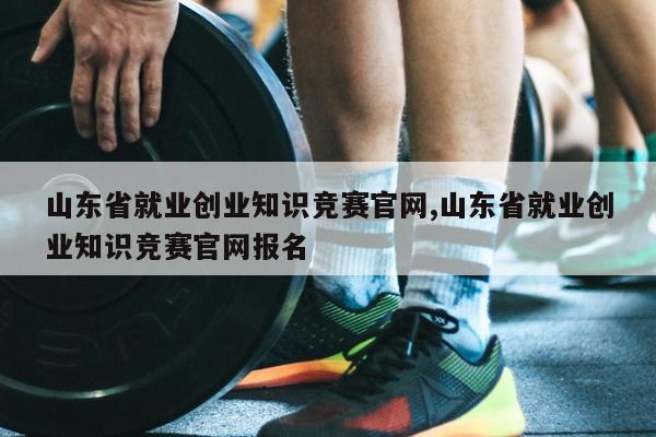 山东省就业创业知识竞赛官网,山东省就业创业知识竞赛官网报名