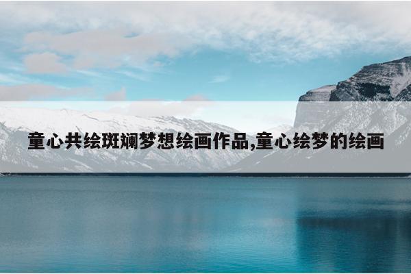 童心共绘斑斓梦想绘画作品,童心绘梦的绘画