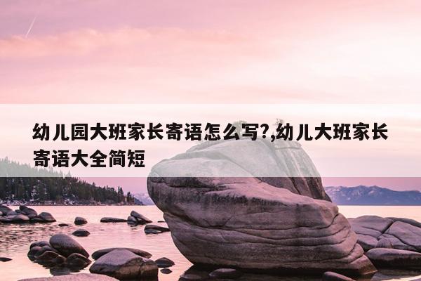 幼儿园大班家长寄语怎么写?,幼儿大班家长寄语大全简短