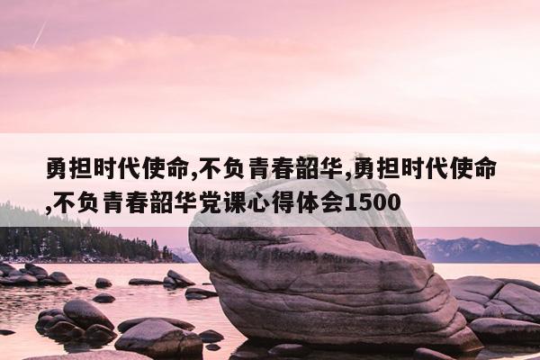 勇担时代使命,不负青春韶华,勇担时代使命,不负青春韶华党课心得体会1500