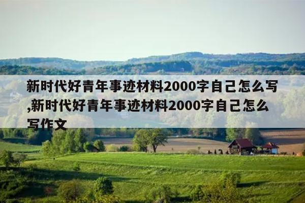新时代好青年事迹材料2000字自己怎么写,新时代好青年事迹材料2000字自己怎么写作文